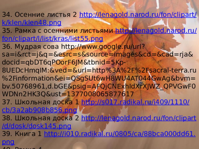 34. Осенние листья 2 http :// lenagold . narod . ru / fon / clipart / k / klen / klen 48. png 35. Рамка с осенними листьями http :// lenagold . narod . ru / fon / clipart / l / list / kras / list 55. png 36. Мудрая сова http://www.google.ru/url?sa=i&rct=j&q=&esrc=s&source=images&cd=&cad=rja&docid=qbDT6qPOorF6JM&tbnid=5Kp-8UEDcHmqIM:&ved=&url=http%3A%2F%2Fsacral-terra.ru%2Finformation&ei=QSgSUt6wH8WU4AT044GwAg&bvm=bv.50768961,d.bGE&psig=AFQjCNExhIdXrXJWZ_QPVGwF0WDNn2HK3Q&ust=1377008065877617 37. Школьная доска 1 http :// s 017. radikal . ru / i 409/1110/ cb /3 a 2 ab 908 b 856. png 38. Школьная доска 2 http :// lenagold . narod . ru / fon / clipart / d / dosk / dosk 145. png 39. Книга 1 http :// i 010. radikal . ru /0805/ ca /88 bca 000 dd 61. png 40. Рамка 4 http://lenagold.narod.ru/fon/clipart/k/kar/karanda133.png 
