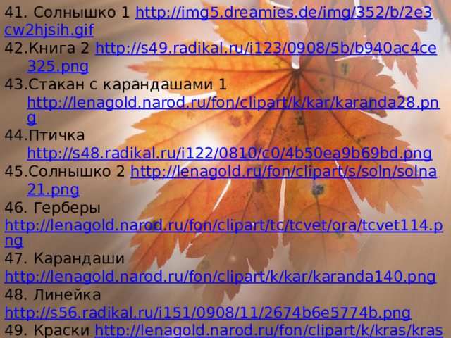 41. Солнышко 1 http :// img 5. dreamies . de / img /352/ b /2 e 3 cw 2 hjsih . gif Книга 2 http :// s 49. radikal . ru / i 123/0908/5 b / b 940 ac 4 ce 325. png Стакан с карандашами 1 http://lenagold.narod.ru/fon/clipart/k/kar/karanda28.png Птичка http://s48.radikal.ru/i122/0810/c0/4b50ea9b69bd.png Солнышко 2 http :// lenagold . ru / fon / clipart / s / soln / solna 21. png 46. Герберы http://lenagold.narod.ru/fon/clipart/tc/tcvet/ora/tcvet114.png 47. Карандаши http://lenagold.narod.ru/fon/clipart/k/kar/karanda140.png 48. Линейка http://s56.radikal.ru/i151/0908/11/2674b6e5774b.png 49. Краски http :// lenagold . narod . ru / fon / clipart / k / kras / kras 90. png 50. Ларец с игрушками http :// lenagold . narod . ru / fon / clipart / i / igr / igru 26. png 51. Шары 1 http :// lenagold . narod . ru / fon / clipart / v / vozd / vozd 55. png 52. Шары 2 http :// lenagold . narod . ru / fon / clipart / v / vozd / vozd 72. png 53. Буратино http://900igr.net/datai/informatika/Risunki-dlja-slajdov/0004-005-Risunki-na-slajdakh.png 