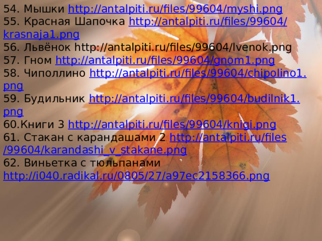 54. Мышки http :// antalpiti . ru / files /99604/ myshi . png 55. Красная Шапочка http :// antalpiti . ru / files /99604/ krasnaja 1. png 56. Львёнок http://antalpiti.ru/files/99604/lvenok.png 57. Гном http :// antalpiti . ru / files /99604/ gnom 1. png 58. Чиполлино http :// antalpiti . ru / files /99604/ chipolino 1. png 59. Будильник http :// antalpiti . ru / files /99604/ budilnik 1. png 60.Книги 3 http :// antalpiti . ru / files /99604/ knigi . png 61. Стакан с карандашами 2 http :// antalpiti . ru / files /99604/ karandashi _ v _ stakane . png 62. Виньетка с тюльпанами http://i040.radikal.ru/0805/27/a97ec2158366.png 