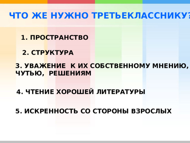 ЧТО ЖЕ НУЖНО ТРЕТЬЕКЛАССНИКУ? 1. ПРОСТРАНСТВО 2. СТРУКТУРА  3. УВАЖЕНИЕ К ИХ СОБСТВЕННОМУ МНЕНИЮ, ЧУТЬЮ, РЕШЕНИЯМ 4. ЧТЕНИЕ ХОРОШЕЙ ЛИТЕРАТУРЫ 5. ИСКРЕННОСТЬ СО СТОРОНЫ ВЗРОСЛЫХ  