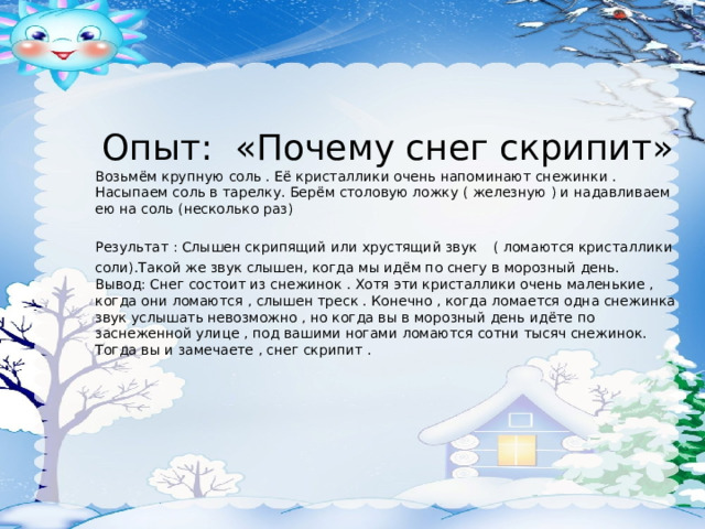Опыт: «Почему снег скрипит» Возьмём крупную соль . Её кристаллики очень напоминают снежинки . Насыпаем соль в тарелку. Берём столовую ложку ( железную ) и надавливаем ею на соль (несколько раз) Результат : Слышен скрипящий или хрустящий звук  ( ломаются кристаллики соли).Такой же звук слышен, когда мы идём по снегу в морозный день. Вывод: Снег состоит из снежинок . Хотя эти кристаллики очень маленькие , когда они ломаются , слышен треск . Конечно , когда ломается одна снежинка звук услышать невозможно , но когда вы в морозный день идёте по заснеженной улице , под вашими ногами ломаются сотни тысяч снежинок. Тогда вы и замечаете , снег скрипит . 