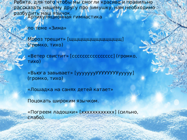 Ребята, для того чтобы мы смогли красиво и правильно рассказать нашему другу про зимушку, нам необходимо разбудить наш язычок. Артикуляционная гимнастика по теме «Зима» Мороз трещит» [щщщщщщщщщщщщ] (громко, тихо) «Ветер свистит» [сссссссссссссссс] (громко, тихо) «Вьюга завывает» [уууууууУУУУУУУУууууу] (громко, тихо) «Лошадка на санях детей катает» Поцокать широким язычком. «Погреем ладошки» [хххххххххххх] (сильно, слабо).  