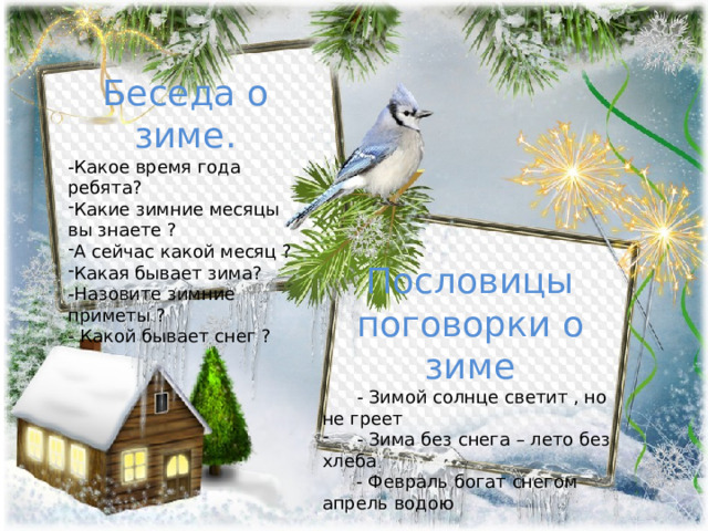 Беседа о зиме. -Какое время года ребята? Какие зимние месяцы вы знаете ? А сейчас какой месяц ? Какая бывает зима? -Назовите зимние приметы ? - Какой бывает снег ? Пословицы поговорки о зиме   - Зимой солнце светит , но не греет  - Зима без снега – лето без хлеба  - Февраль богат снегом апрель водою 