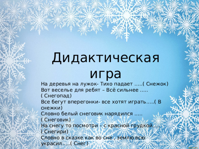 Дидактическая игра На деревья на лужок- Тихо падает …..( Снежок) Вот веселье для ребят – Всё сильнее …..( Снегопад) Все бегут вперегонки- все хотят играть…..( В снежки) Словно белый снеговик нарядился …..( Снеговик) На снегу то посмотри – с красной грудкой…..( Снегири) Словно в сказке как во сне , землю всю украсил…..( Снег) 