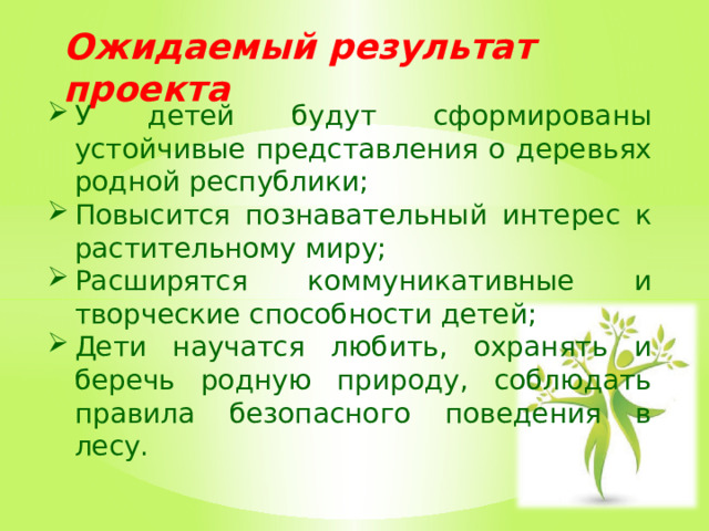 Ожидаемый результат проекта У детей будут сформированы устойчивые представления о деревьях родной республики; Повысится познавательный интерес к растительному миру; Расширятся коммуникативные и творческие способности детей; Дети научатся любить, охранять и беречь родную природу, соблюдать правила безопасного поведения в лесу.   