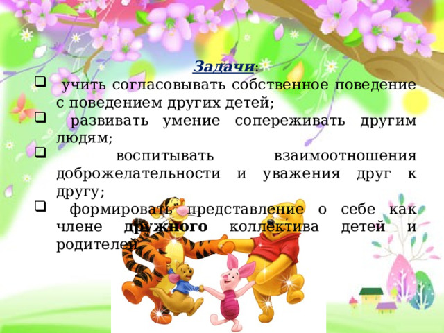 Задачи :  учить согласовывать собственное поведение с поведением других детей;  развивать умение сопереживать другим людям;  воспитывать взаимоотношения доброжелательности и уважения друг к другу;  формировать представление о себе как члене дружного коллектива детей и родителей. 