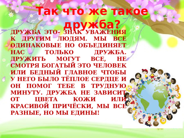 Так что же такое дружба? Дружба это- знак уважения к другим людям. Мы все одинаковые но объединяет нас только дружба. Дружить могут все, Не смотря богатый это человек или бедный Главное чтобы у него было тёплое сердце и он помог тебе в трудную минуту. Дружба не зависит от цвета кожи или красивой причёски, Мы все разные, но мы едины! 
