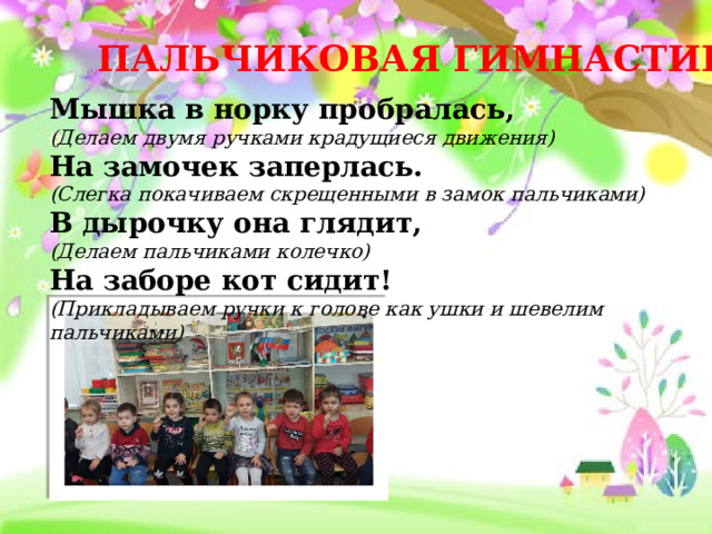 ПАЛЬЧИКОВАЯ ГИМНАСТИКА Мышка в норку пробралась, (Делаем двумя ручками крадущиеся движения) На замочек заперлась. (Слегка покачиваем скрещенными в замок пальчиками) В дырочку она глядит, (Делаем пальчиками колечко) На заборе кот сидит! (Прикладываем ручки к голове как ушки и шевелим пальчиками) 