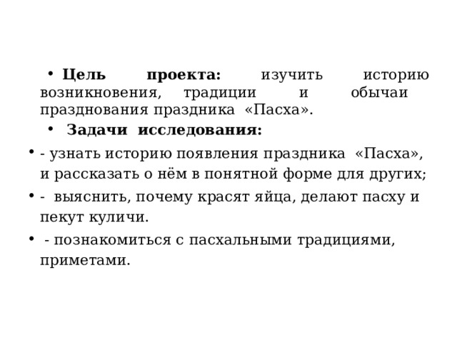 Цель проекта: изучить историю возникновения, традиции и обычаи празднования праздника «Пасха».  Задачи исследования: - узнать историю появления праздника «Пасха», и рассказать о нём в понятной форме для других; - выяснить, почему красят яйца, делают пасху и пекут куличи.  - познакомиться с пасхальными традициями, приметами.     