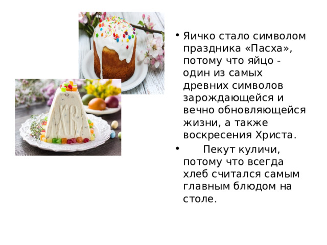 Яичко стало символом праздника «Пасха», потому что яйцо - один из самых древних символов зарождающейся и вечно обновляющейся жизни, а также воскресения Христа.  Пекут куличи, потому что всегда хлеб считался самым главным блюдом на столе. 
