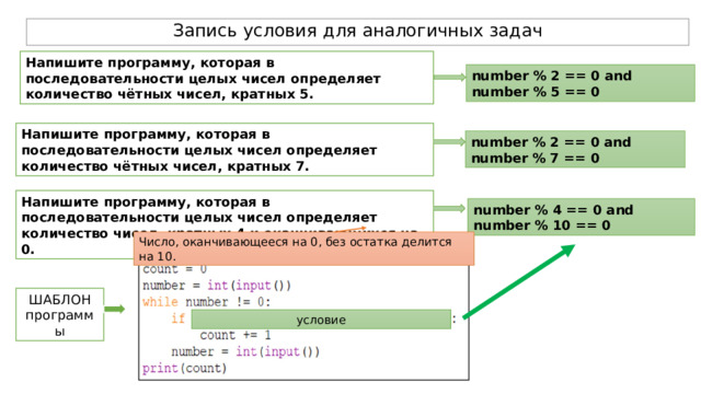 Запись условия для аналогичных задач Напишите программу, которая в последовательности целых чисел определяет количество чётных чисел, кратных 5.  number % 2 == 0 and number % 5 == 0 Напишите программу, которая в последовательности целых чисел определяет количество чётных чисел, кратных 7.  number % 2 == 0 and number % 7 == 0 Напишите программу, которая в последовательности целых чисел определяет количество чисел, кратных 4 и оканчивающихся на 0.  number % 4 == 0 and number % 10 == 0 Число, оканчивающееся на 0, без остатка делится на 10. ШАБЛОН программы условие 