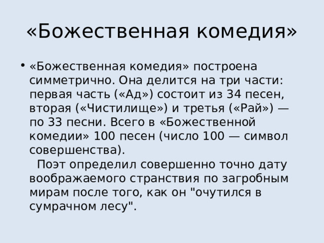 «Божественная комедия» «Божественная комедия» построена симметрично. Она делится на три части: первая часть («Ад») состоит из 34 песен, вторая («Чистилище») и третья («Рай») — по 33 песни. Всего в «Божественной комедии» 100 песен (число 100 — символ совершенства).    Поэт определил совершенно точно дату воображаемого странствия по загробным мирам после того, как он 