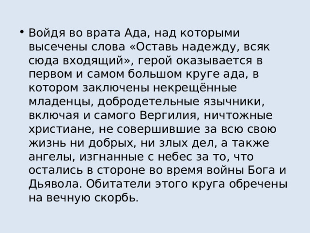 Войдя во врата Ада, над которыми высечены слова «Оставь надежду, всяк сюда входящий», герой оказывается в первом и самом большом круге ада, в котором заключены некрещённые младенцы, добродетельные язычники, включая и самого Вергилия, ничтожные христиане, не совершившие за всю свою жизнь ни добрых, ни злых дел, а также ангелы, изгнанные с небес за то, что остались в стороне во время войны Бога и Дьявола. Обитатели этого круга обречены на вечную скорбь. 