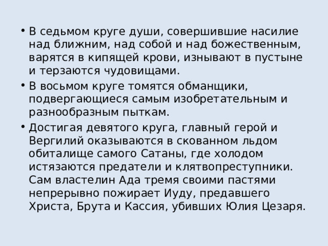 В седьмом круге души, совершившие насилие над ближним, над собой и над божественным, варятся в кипящей крови, изнывают в пустыне и терзаются чудовищами. В восьмом круге томятся обманщики, подвергающиеся самым изобретательным и разнообразным пыткам. Достигая девятого круга, главный герой и Вергилий оказываются в скованном льдом обиталище самого Сатаны, где холодом истязаются предатели и клятвопреступники. Сам властелин Ада тремя своими пастями непрерывно пожирает Иуду, предавшего Христа, Брута и Кассия, убивших Юлия Цезаря. 