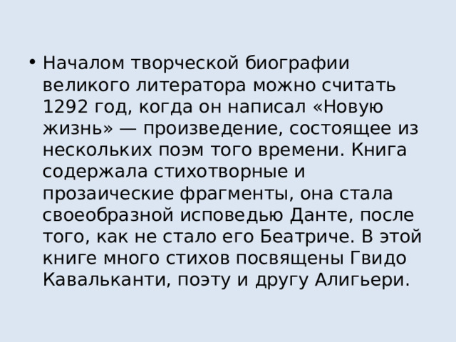 Началом творческой биографии великого литератора можно считать 1292 год, когда он написал «Новую жизнь» — произведение, состоящее из нескольких поэм того времени. Книга содержала стихотворные и прозаические фрагменты, она стала своеобразной исповедью Данте, после того, как не стало его Беатриче. В этой книге много стихов посвящены Гвидо Кавальканти, поэту и другу Алигьери. 