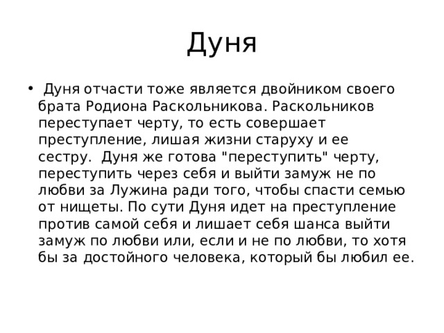 Дуня   Дуня отчасти тоже является двойником своего брата Родиона Раскольникова. Раскольников переступает черту, то есть совершает преступление, лишая жизни старуху и ее сестру.  Дуня же готова 