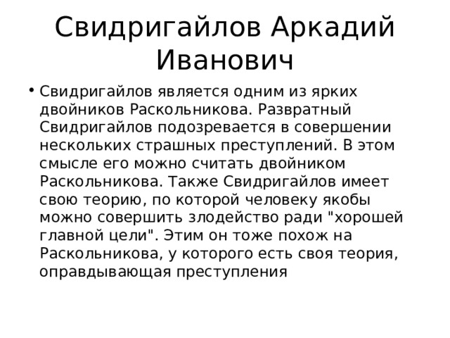 Свидригайлов Аркадий Иванович Свидригайлов является одним из ярких двойников Раскольникова. Развратный Свидригайлов подозревается в совершении нескольких страшных преступлений. В этом смысле его можно считать двойником Раскольникова. Также Свидригайлов имеет свою теорию, по которой человеку якобы можно совершить злодейство ради 