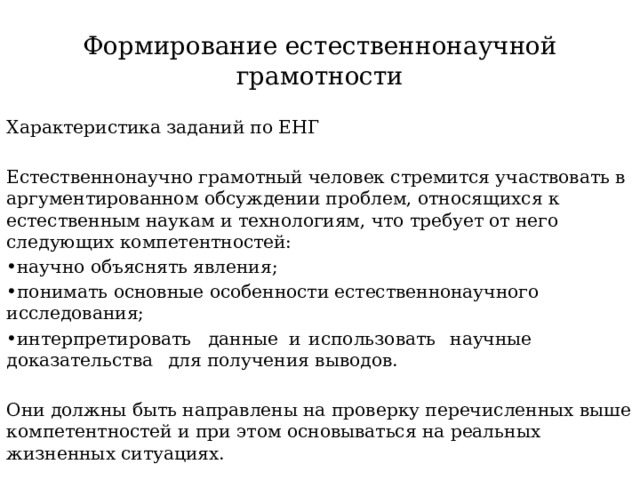 Формирование естественнонаучной  грамотности Характеристика заданий по ЕНГ Естественнонаучно грамотный человек стремится участвовать в аргументированном обсуждении проблем, относящихся к естественным наукам и технологиям, что требует от него следующих компетентностей: • научно объяснять явления; • понимать основные особенности естественнонаучного исследования; • интерпретировать  данные  и  использовать  научные  доказательства  для получения выводов. Они должны быть направлены на проверку перечисленных выше компетентностей и при этом основываться на реальных жизненных ситуациях. 
