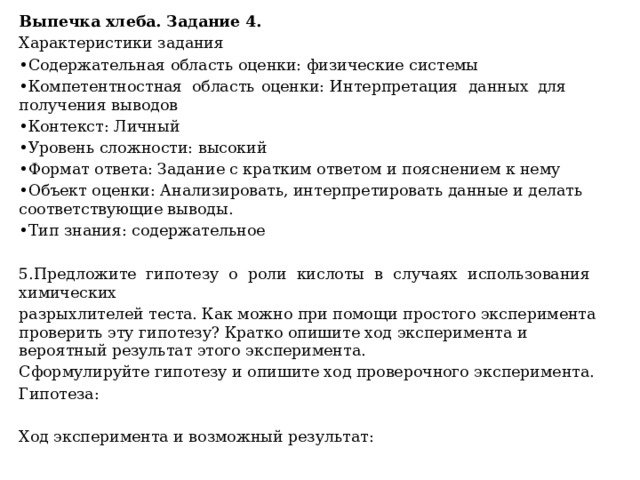 Выпечка хлеба. Задание 4. Характеристики задания • Содержательная область оценки: физические системы • Компетентностная  область  оценки:  Интерпретация  данных  для получения выводов • Контекст: Личный • Уровень сложности: высокий • Формат ответа: Задание с кратким ответом и пояснением к нему • Объект оценки: Анализировать, интерпретировать данные и делать соответствующие выводы. • Тип знания: содержательное 5.Предложите гипотезу о роли кислоты в случаях использования химических разрыхлителей теста. Как можно при помощи простого эксперимента проверить эту гипотезу? Кратко опишите ход эксперимента и вероятный результат этого эксперимента. Сформулируйте гипотезу и опишите ход проверочного эксперимента. Гипотеза: Ход эксперимента и возможный результат: 