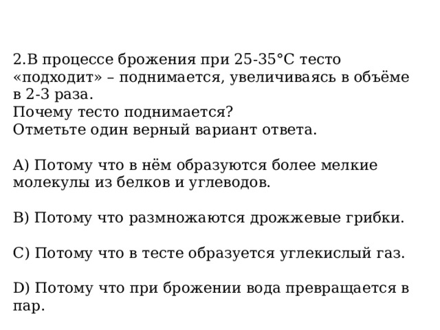 2.В процессе брожения при 25-35°С тесто «подходит» – поднимается, увеличиваясь в объёме в 2-3 раза. Почему тесто поднимается? Отметьте один верный вариант ответа. А) Потому что в нём образуются более мелкие молекулы из белков и углеводов.  В) Потому что размножаются дрожжевые грибки.  С) Потому что в тесте образуется углекислый газ.  D) Потому что при брожении вода превращается в пар.  