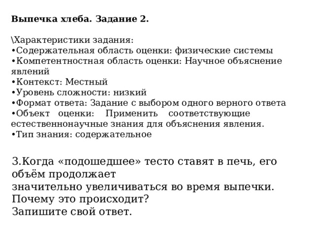 Выпечка хлеба. Задание 2. \Характеристики задания: • Содержательная область оценки: физические системы • Компетентностная область оценки: Научное объяснение явлений • Контекст: Местный • Уровень сложности: низкий • Формат ответа: Задание с выбором одного верного ответа • Объект  оценки:  Применить  соответствующие  естественнонаучные знания для объяснения явления. • Тип знания: содержательное 3.Когда «подошедшее» тесто ставят в печь, его объём продолжает значительно увеличиваться во время выпечки. Почему это происходит? Запишите свой ответ. 