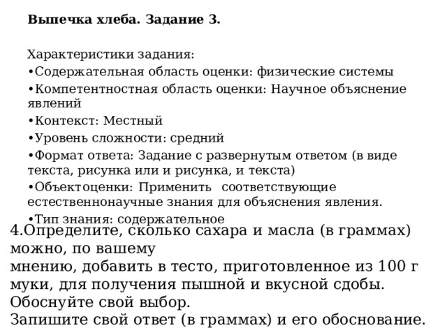 Выпечка хлеба. Задание 3.  Характеристики задания: • Содержательная область оценки: физические системы • Компетентностная область оценки: Научное объяснение явлений • Контекст: Местный • Уровень сложности: средний • Формат ответа: Задание с развернутым ответом (в виде текста, рисунка или и рисунка, и текста) • Объект  оценки:  Применить  соответствующие  естественнонаучные знания для объяснения явления. • Тип знания: содержательное 4.Определите, сколько сахара и масла (в граммах) можно, по вашему мнению, добавить в тесто, приготовленное из 100 г муки, для получения пышной и вкусной сдобы. Обоснуйте свой выбор. Запишите свой ответ (в граммах) и его обоснование. 