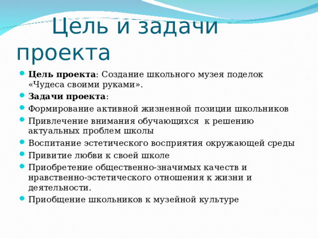  Цель и задачи проекта Цель проекта : Создание школьного музея поделок «Чудеса своими руками». Задачи проекта : Формирование активной жизненной позиции школьников Привлечение внимания обучающихся к решению актуальных проблем школы Воспитание эстетического восприятия окружающей среды Привитие любви к своей школе Приобретение общественно-значимых качеств и нравственно-эстетического отношения к жизни и деятельности. Приобщение школьников к музейной культуре 