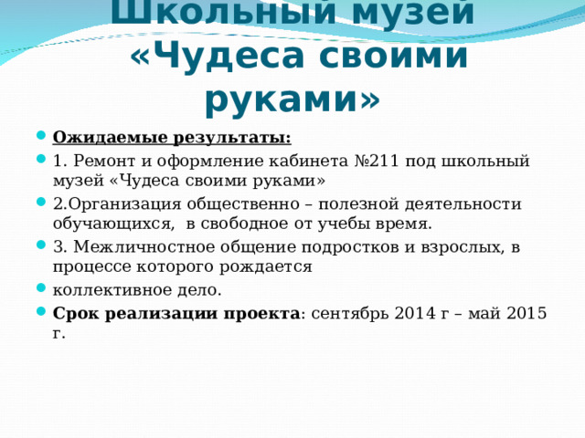 Школьный музей  «Чудеса своими руками» Ожидаемые результаты: 1. Ремонт и оформление кабинета №211 под школьный музей «Чудеса своими руками» 2.Организация общественно – полезной деятельности обучающихся, в свободное от учебы время. 3. Межличностное общение подростков и взрослых, в процессе которого рождается коллективное дело. Срок реализации проекта : сентябрь 2014 г – май 2015 г.  