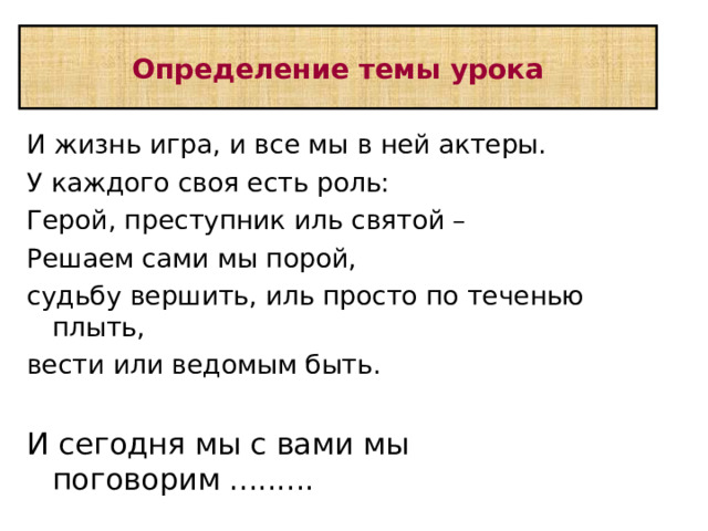 Определение темы урока И жизнь игра, и все мы в ней актеры. У каждого своя есть роль: Герой, преступник иль святой – Решаем сами мы порой, судьбу вершить, иль просто по теченью плыть, вести или ведомым быть. И сегодня мы с вами мы поговорим ......... 