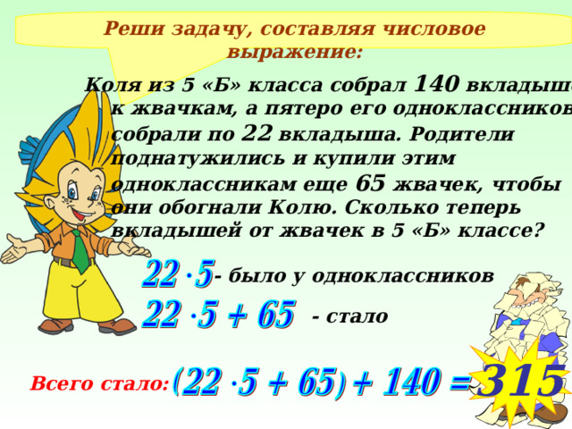 Реши задачу, составляя числовое выражение: Коля из 5 «Б» класса собрал 140 вкладышей  к жвачкам, а пятеро его одноклассников  собрали по 22 вкладыша. Родители  поднатужились и купили этим  одноклассникам еще 65 жвачек, чтобы  они обогнали Колю. Сколько теперь  вкладышей от жвачек в 5 «Б» классе? - было у одноклассников Провожу фронтальное рассуждение, результаты на экране появляются после щелчка мыши - стало 315 Всего стало: 21 