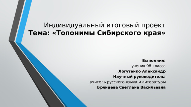 Индивидуальный итоговый проект  Тема: «Топонимы Сибирского края»    Выполнил: ученик 9б класса Логутенко Александр Научный руководитель: учитель русского языка и литературы Брянцева Светлана Васильевна 