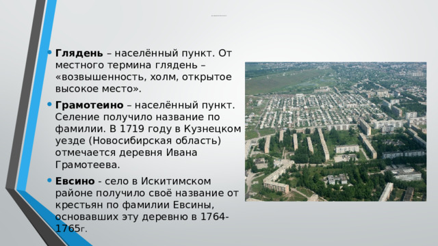  Краткое содержание некоторых топонимов Новосибирской области Глядень – населённый пункт. От местного термина глядень – «возвышенность, холм, открытое высокое место». Грамотеино – населённый пункт. Селение получило название по фамилии. В 1719 году в Кузнецком уезде (Новосибирская область) отмечается деревня Ивана Грамотеева. Евсино - село в Искитимском районе получило своё название от крестьян по фамилии Евсины, основавших эту деревню в 1764-1765 г. 