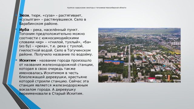Краткое содержание некоторых топонимов Новосибирской области Зюзя , тюрк. «суза» – растягивает, «сузылган» – растянувшееся. Село в Барабинском районе. Ирба – река, населённый пункт. Топоним предположительно можно соотнести с южносамодийскими словами «ир» – «гнилой, тухлый», «ба» (из бу) – «река», т.е. река с тухлой, гнилостной водой. Село в Тогучинском районе. Получило название по водоёму. Искитим - название города произошло от названия железнодорожной станции, которая в свою очередь также именовалась Искитимом в честь близлежащей деревушки, крестьяне которой строили станцию. Сейчас эта станция является железнодорожным вокзалом города. А деревушку переименовали в Старый Искитим. 