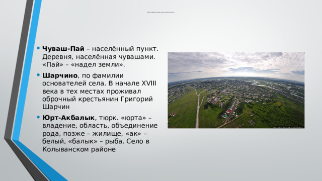  Краткое содержание некоторых топонимов Новосибирской области Чуваш-Пай – населённый пункт. Деревня, населённая чувашами. «Пай» – «надел земли». Шарчино , по фамилии основателей села. В начале XVIII века в тех местах проживал оброчный крестьянин Григорий Шарчин Юрт-Акбалык , тюрк. «юрта» – владение, область, объединение рода, позже – жилище, «ак» – белый, «балык» – рыба. Село в Колыванском районе 