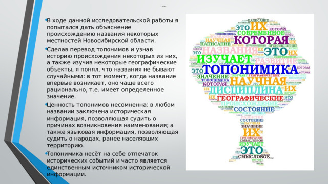   Заключение   В ходе данной исследовательской работы я попытался дать объяснение происхождению названия некоторых местностей Новосибирской области. Сделав перевод топонимов и узнав историю происхождения некоторых из них, а также изучив некоторые географические объекты, я понял, что названия не бывают случайными: в тот момент, когда название впервые возникает, оно чаще всего рационально, т.е. имеет определенное значение. Ценность топонимов несомненна: в любом названии заключена историческая информация, позволяющая судить о причинах возникновения наименования; а также языковая информация, позволяющая судить о народах, ранее населявших территорию. Топонимика несёт на себе отпечаток исторических событий и часто является единственным источником исторической информации. 