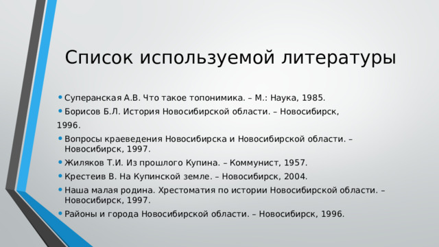 Список используемой литературы Суперанская А.В. Что такое топонимика. – М.: Наука, 1985. Борисов Б.Л. История Новосибирской области. – Новосибирск, 1996. Вопросы краеведения Новосибирска и Новосибирской области. – Новосибирск, 1997. Жиляков Т.И. Из прошлого Купина. – Коммунист, 1957. Крестеив В. На Купинской земле. – Новосибирск, 2004. Наша малая родина. Хрестоматия по истории Новосибирской области. – Новосибирск, 1997. Районы и города Новосибирской области. – Новосибирск, 1996. 