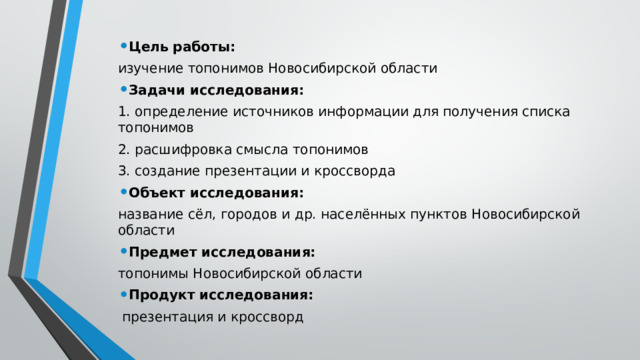 Цель работы: изучение топонимов Новосибирской области Задачи исследования: 1. определение источников информации для получения списка топонимов 2. расшифровка смысла топонимов 3. создание презентации и кроссворда Объект исследования: название сёл, городов и др. населённых пунктов Новосибирской области Предмет исследования: топонимы Новосибирской области Продукт исследования:  презентация и кроссворд 