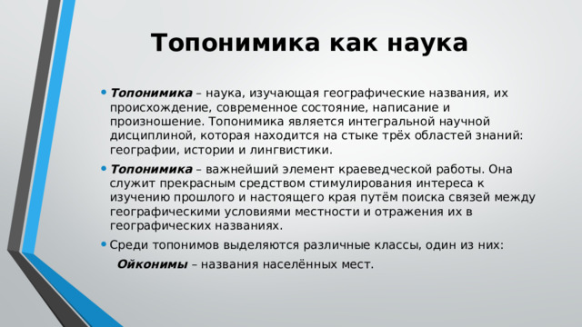 Топонимика как наука Топонимика – наука, изучающая географические названия, их происхождение, современное состояние, написание и произношение. Топонимика является интегральной научной дисциплиной, которая находится на стыке трёх областей знаний: географии, истории и лингвистики. Топонимика – важнейший элемент краеведческой работы. Она служит прекрасным средством стимулирования интереса к изучению прошлого и настоящего края путём поиска связей между географическими условиями местности и отражения их в географических названиях. Среди топонимов выделяются различные классы, один из них:  Ойконимы – названия населённых мест. 
