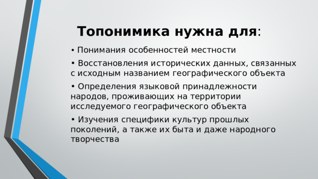 Топонимика нужна для : • Понимания особенностей местности • Восстановления исторических данных, связанных с исходным названием географического объекта • Определения языковой принадлежности народов, проживающих на территории исследуемого географического объекта • Изучения специфики культур прошлых поколений, а также их быта и даже народного творчества 