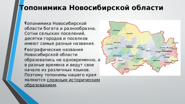 Топонимика Новосибирской области Топонимика Новосибирской области богата и разнообразна. Сотни сельских поселений, десятки городов и поселков имеют самые разные названия. Географические названия Новосибирской области образовались не одновременно, а в разные времена и ведут свое начало из различных языков. Поэтому топонимы нашего края являются сложным историческим образованием . 