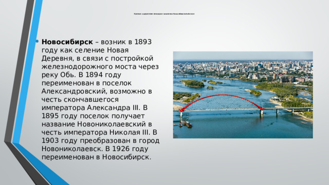  Краткое содержание некоторых топонимов Новосибирской области Новосибирск – возник в 1893 году как селение Новая Деревня, в связи с постройкой железнодорожного моста через реку Обь. В 1894 году переименован в поселок Александровский, возможно в честь скончавшегося императора Александра III. В 1895 году поселок получает название Новониколаевский в честь императора Николая III. В 1903 году преобразован в город Новониколаевск. В 1926 году переименован в Новосибирск . 