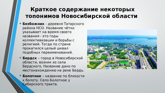 Краткое содержание некоторых топонимов Новосибирской области Безбожник - деревня Татарского района НСО. Название чётко указывает на время своего названия - это годы коллективизации и борьбы с религией. Тогда по стране прокатился целый шквал подобных переименований. Бердск – город в Новосибирской области, возник из села Бердского. Название дано по местонахождению на реке Бердь. Болотное – название по близости к болоту. Село Болотное у Сибирского тракта. 