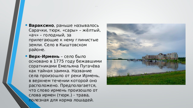  Краткое содержание некоторых топонимов Новосибирской области Вараксино , раньше называлось Сарачки, тюрк. «сары» – жёлтый, «ач» – голодный, за прилегающие к нему глинистые земли. Село в Кыштовском районе. Верх-Ирмень – село было основано в 1775 году бежавшими соратниками Емельяна Пугачёва как тайная заимка. Название села произошло от реки Ирмень, в верхнем течении которой оно расположено. Предполагается, что слово ирмень произошло от слова ирмен (тюрк.) - трава, полезная для корма лошадей. 
