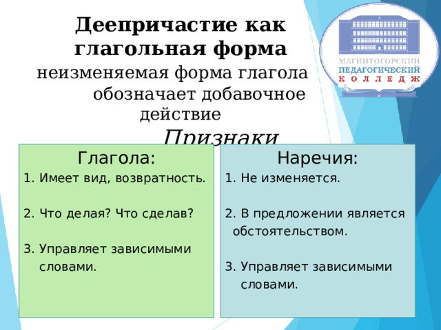     Деепричастие как глагольная форма   неизменяемая форма глагола  обозначает добавочное действие   Признаки Глагола: 1. Имеет вид, возвратность. Наречия: 1. Не изменяется. 2. Что делая? Что сделав? 3. Управляет зависимыми  словами. 2. В предложении является  обстоятельством. 3. Управляет зависимыми  словами. 