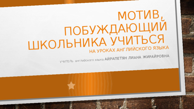 МОТИВ, ПОБУЖДАЮЩИЙ ШКОЛЬНИКА УЧИТЬСЯ  НА УРОКАХ АНГЛИЙСКОГО ЯЗЫКА УЧИТЕЛЬ английского языка АЙРАПЕТЯН ЛИАНА ЖИРАЙРОВНА 