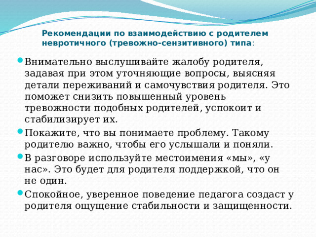  Рекомендации по взаимодействию с родителем невротичного (тревожно-сензитивного) типа :   Внимательно выслушивайте жалобу родителя, задавая при этом уточняющие вопросы, выясняя детали переживаний и самочувствия родителя. Это поможет снизить повышенный уровень тревожности подобных родителей, успокоит и стабилизирует их. Покажите, что вы понимаете проблему. Такому родителю важно, чтобы его услышали и поняли. В разговоре используйте местоимения «мы», «у нас». Это будет для родителя поддержкой, что он не один. Спокойное, уверенное поведение педагога создаст у родителя ощущение стабильности и защищенности. 