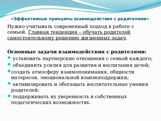  «Эффективные принципы взаимодействия с родителями»   Нужно учитывать современный подход в работе с семьей. Главная тенденция – обучать родителей самостоятельному решению жизненных задач . Основные задачи взаимодействия с родителями:  установить партнерские отношения с семьей каждого;  объединить усилия для развития и воспитания детей; создать атмосферу взаимопонимания, общности интересов, эмоциональной взаимоподдержки;  активизировать и обогащать воспитательные умения родителей;  поддерживать их уверенность в собственных педагогических возможностях. 