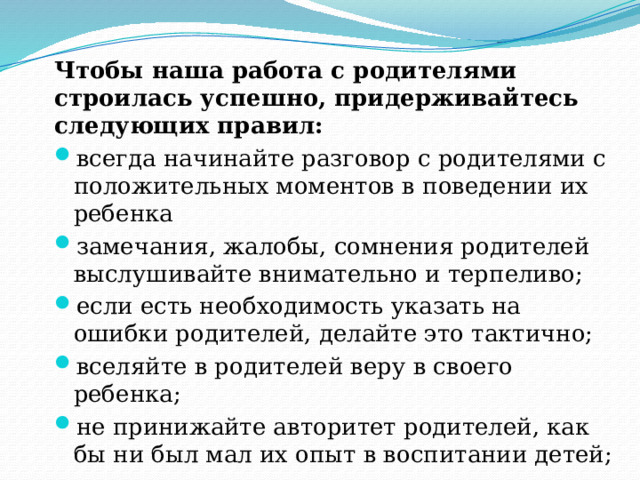 Чтобы наша работа с родителями строилась успешно, придерживайтесь следующих правил: всегда начинайте разговор с родителями с положительных моментов в поведении их ребенка замечания, жалобы, сомнения родителей выслушивайте внимательно и терпеливо; если есть необходимость указать на ошибки родителей, делайте это тактично; вселяйте в родителей веру в своего ребенка; не принижайте авторитет родителей, как бы ни был мал их опыт в воспитании детей; 