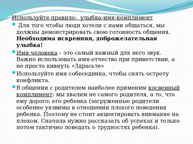 Используйте правило: улыбка-имя-комплимент  Для того чтобы люди хотели с нами общаться, мы должны демонстрировать свою готовность общения. Необходима искренняя, доброжелательная улыбка! Имя человека – это самый важный для него звук. Важно использовать имя-отчество при приветствии, а не просто кивнуть «Здрасьте» Используйте имя собеседника, чтобы снять остроту конфликта. В общении с родителем наиболее применим косвенный комплимент : мы хвалим не самого родителя, а то, что ему дорого: его ребенка (загруженные родители особенно уязвимы в отношении плохого поведения ребенка. Поэтому не стоит акцентировать внимание на плохом. Сначала нужно рассказать об успехах и только потом тактично поведать о трудностях ребенка). 