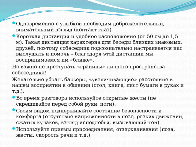 Одновременно с улыбкой необходим доброжелательный, внимательный взгляд (контакт глаз). Короткая дистанция и удобное расположение (от 50 см до 1,5 м). Такая дистанция характерна для беседы близких знакомых, друзей, поэтому собеседник подсознательно настраивается нас выслушать и помочь – благодаря этой дистанции мы воспринимаемся им «ближе». Но важно не преступать «границы» личного пространства собеседника! Желательно убрать барьеры, «увеличивающие» расстояние в нашем восприятии в общении (стол, книга, лист бумаги в руках и т.д.). Во время разговора используйте открытые жесты (не скрещивайте перед собой руки, ноги). Своим видом поддерживайте состояние безопасности и комфорта (отсутствие напряженности в позе, резких движений, сжатых кулаков, взгляд исподлобья, вызывающий тон). Используйте приемы присоединения, отзеркаливания (поза, жесты, скорость речи и т.д.) 
